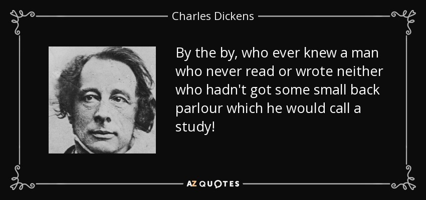 By the by, who ever knew a man who never read or wrote neither who hadn't got some small back parlour which he would call a study! - Charles Dickens