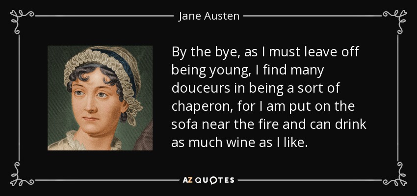 By the bye, as I must leave off being young, I find many douceurs in being a sort of chaperon , for I am put on the sofa near the fire and can drink as much wine as I like. - Jane Austen