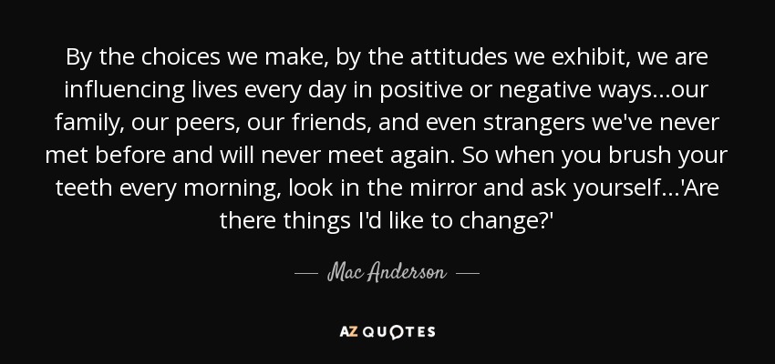 By the choices we make, by the attitudes we exhibit, we are influencing lives every day in positive or negative ways...our family, our peers, our friends, and even strangers we've never met before and will never meet again. So when you brush your teeth every morning, look in the mirror and ask yourself...'Are there things I'd like to change?' - Mac Anderson