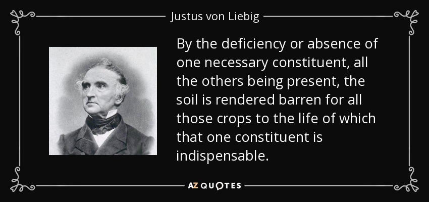 By the deficiency or absence of one necessary constituent, all the others being present, the soil is rendered barren for all those crops to the life of which that one constituent is indispensable. - Justus von Liebig