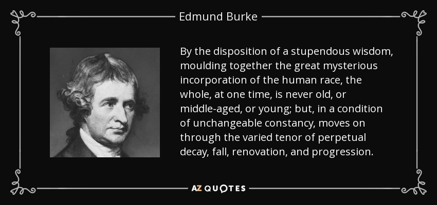 By the disposition of a stupendous wisdom, moulding together the great mysterious incorporation of the human race, the whole, at one time, is never old, or middle-aged, or young; but, in a condition of unchangeable constancy, moves on through the varied tenor of perpetual decay, fall, renovation, and progression. - Edmund Burke