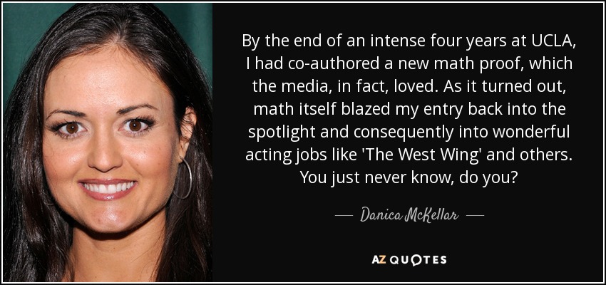 By the end of an intense four years at UCLA, I had co-authored a new math proof, which the media, in fact, loved. As it turned out, math itself blazed my entry back into the spotlight and consequently into wonderful acting jobs like 'The West Wing' and others. You just never know, do you? - Danica McKellar