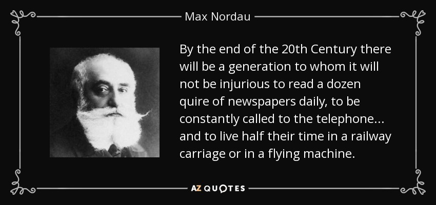 By the end of the 20th Century there will be a generation to whom it will not be injurious to read a dozen quire of newspapers daily, to be constantly called to the telephone... and to live half their time in a railway carriage or in a flying machine. - Max Nordau