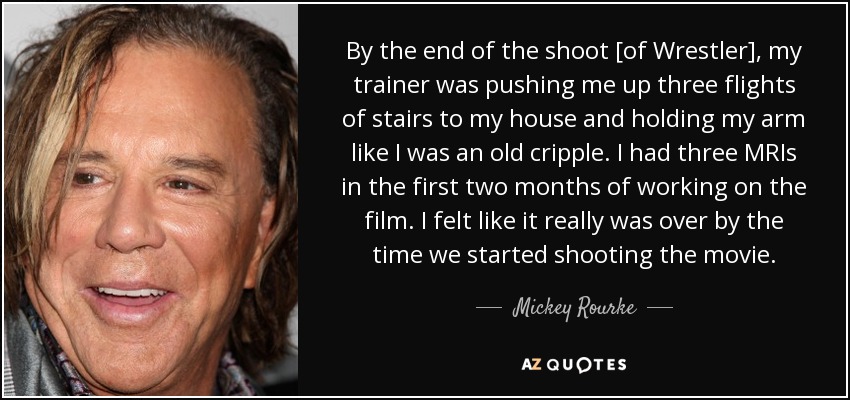 By the end of the shoot [of Wrestler], my trainer was pushing me up three flights of stairs to my house and holding my arm like I was an old cripple. I had three MRIs in the first two months of working on the film. I felt like it really was over by the time we started shooting the movie. - Mickey Rourke