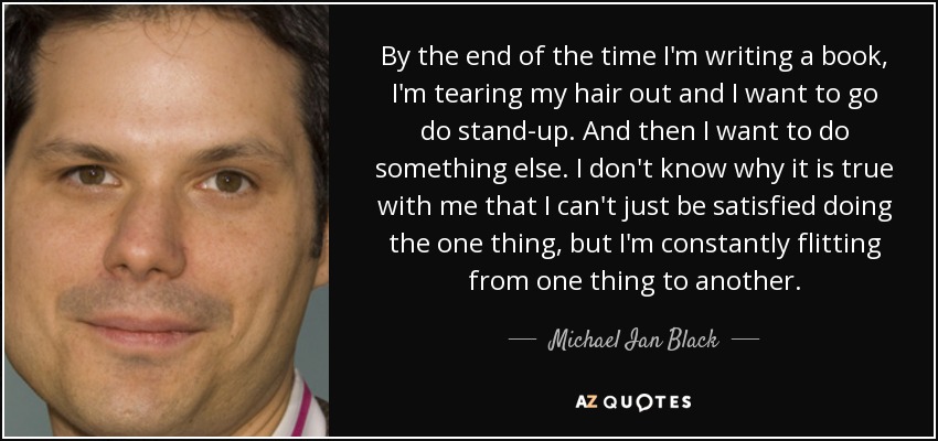 By the end of the time I'm writing a book, I'm tearing my hair out and I want to go do stand-up. And then I want to do something else. I don't know why it is true with me that I can't just be satisfied doing the one thing, but I'm constantly flitting from one thing to another. - Michael Ian Black