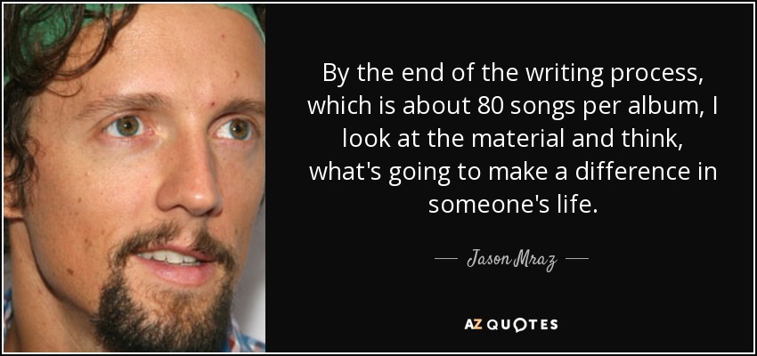By the end of the writing process, which is about 80 songs per album, I look at the material and think, what's going to make a difference in someone's life. - Jason Mraz