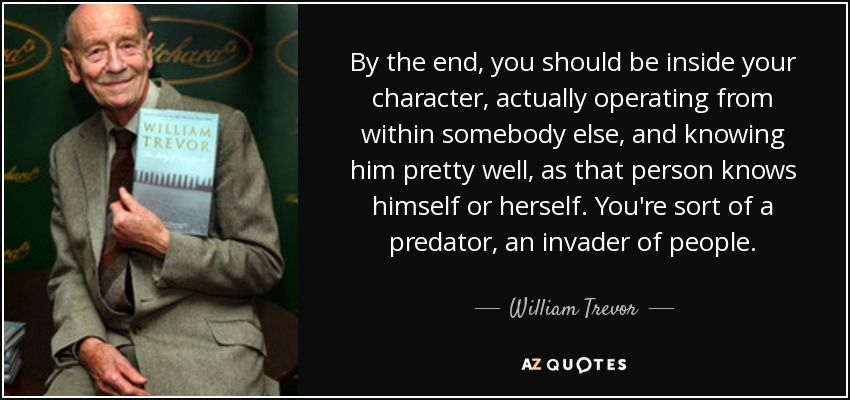 By the end, you should be inside your character, actually operating from within somebody else, and knowing him pretty well, as that person knows himself or herself. You're sort of a predator, an invader of people. - William Trevor