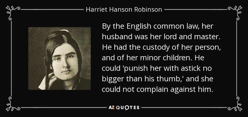 By the English common law, her husband was her lord and master. He had the custody of her person, and of her minor children. He could 'punish her with astick no bigger than his thumb,' and she could not complain against him. - Harriet Hanson Robinson