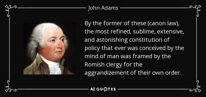By the former of these (canon law), the most refined, sublime, extensive, and astonishing constitution of policy that ever was conceived by the mind of man was framed by the Romish clergy for the aggrandizement of their own order. - John Adams