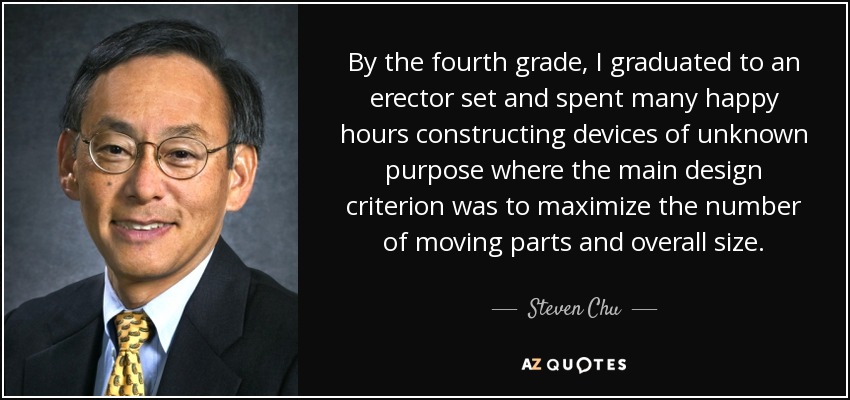 By the fourth grade, I graduated to an erector set and spent many happy hours constructing devices of unknown purpose where the main design criterion was to maximize the number of moving parts and overall size. - Steven Chu