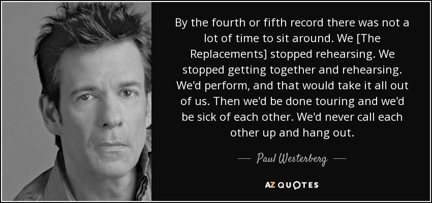 By the fourth or fifth record there was not a lot of time to sit around. We [The Replacements] stopped rehearsing. We stopped getting together and rehearsing. We'd perform, and that would take it all out of us. Then we'd be done touring and we'd be sick of each other. We'd never call each other up and hang out. - Paul Westerberg