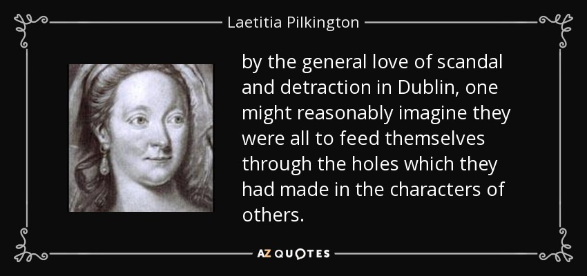 by the general love of scandal and detraction in Dublin, one might reasonably imagine they were all to feed themselves through the holes which they had made in the characters of others. - Laetitia Pilkington
