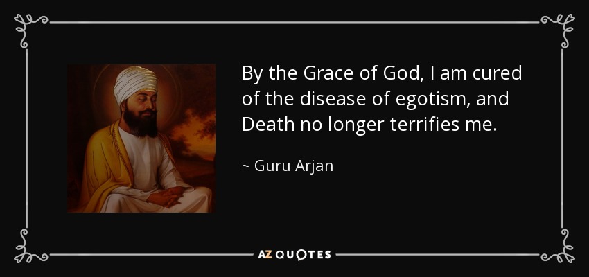 By the Grace of God, I am cured of the disease of egotism, and Death no longer terrifies me. - Guru Arjan