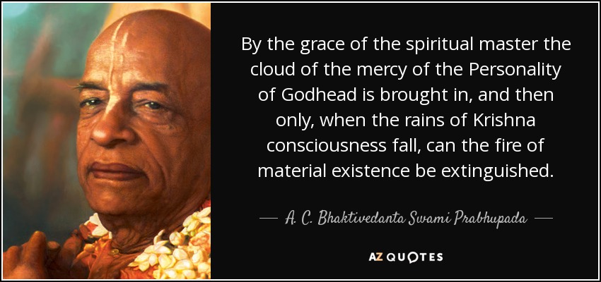 By the grace of the spiritual master the cloud of the mercy of the Personality of Godhead is brought in, and then only, when the rains of Krishna consciousness fall, can the fire of material existence be extinguished. - A. C. Bhaktivedanta Swami Prabhupada