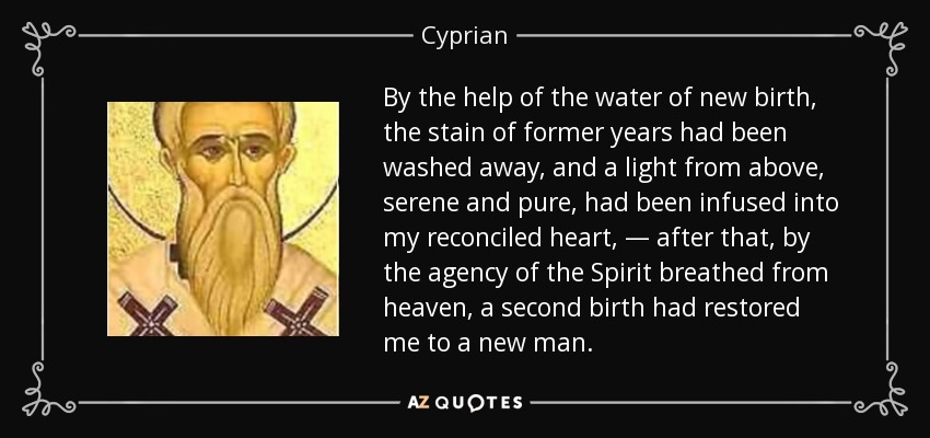 By the help of the water of new birth, the stain of former years had been washed away, and a light from above, serene and pure, had been infused into my reconciled heart, — after that, by the agency of the Spirit breathed from heaven, a second birth had restored me to a new man. - Cyprian