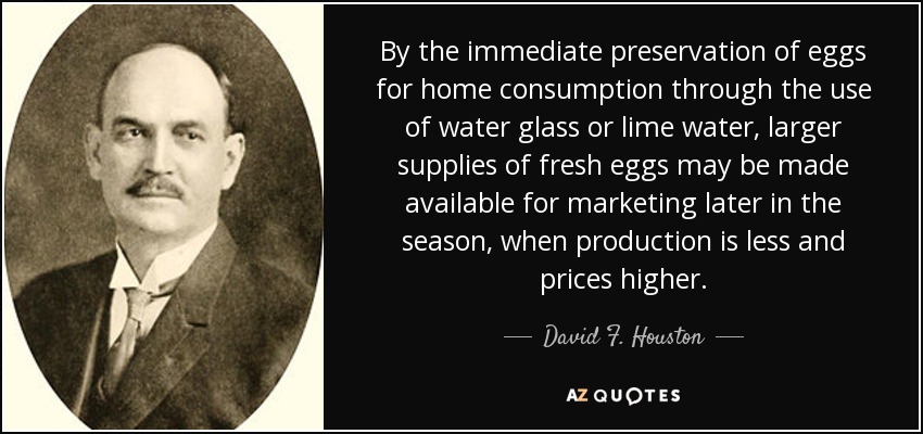By the immediate preservation of eggs for home consumption through the use of water glass or lime water, larger supplies of fresh eggs may be made available for marketing later in the season, when production is less and prices higher. - David F. Houston