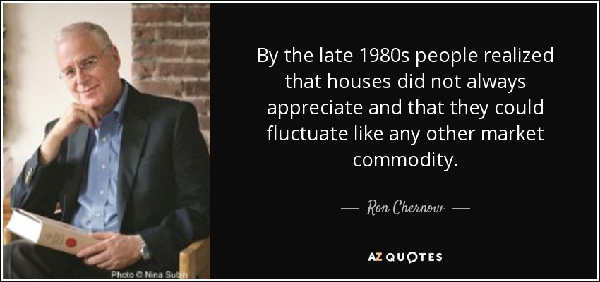 By the late 1980s people realized that houses did not always appreciate and that they could fluctuate like any other market commodity. - Ron Chernow