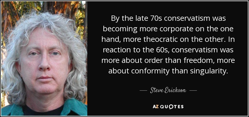 By the late 70s conservatism was becoming more corporate on the one hand, more theocratic on the other. In reaction to the 60s, conservatism was more about order than freedom, more about conformity than singularity. - Steve Erickson