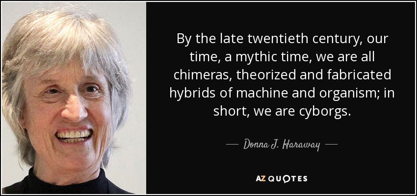 By the late twentieth century, our time, a mythic time, we are all chimeras, theorized and fabricated hybrids of machine and organism; in short, we are cyborgs. - Donna J. Haraway