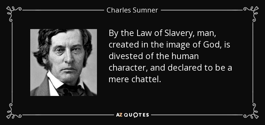 By the Law of Slavery, man, created in the image of God, is divested of the human character, and declared to be a mere chattel. - Charles Sumner