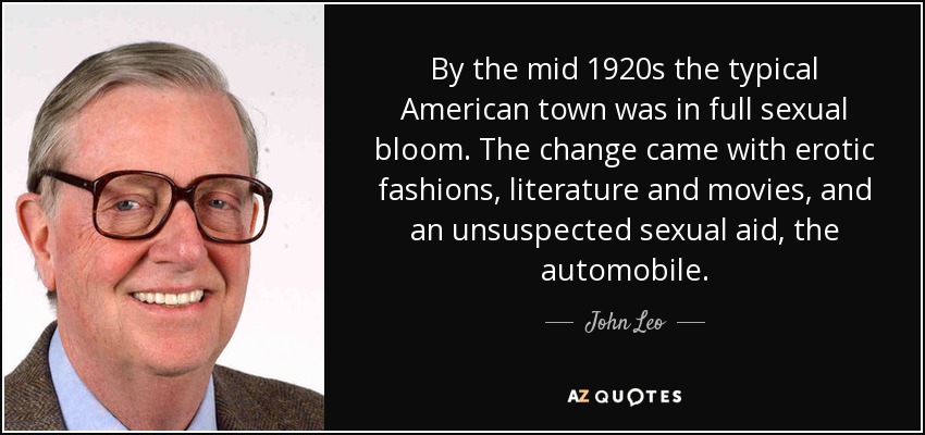 By the mid 1920s the typical American town was in full sexual bloom. The change came with erotic fashions, literature and movies, and an unsuspected sexual aid, the automobile. - John Leo