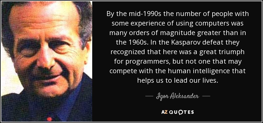 By the mid-1990s the number of people with some experience of using computers was many orders of magnitude greater than in the 1960s. In the Kasparov defeat they recognized that here was a great triumph for programmers, but not one that may compete with the human intelligence that helps us to lead our lives. - Igor Aleksander
