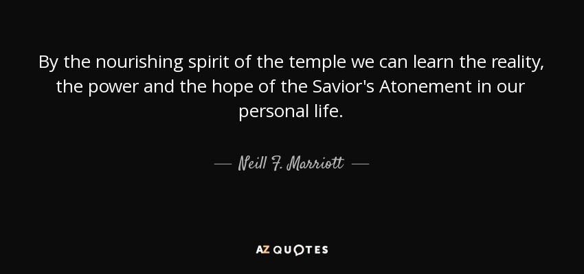 By the nourishing spirit of the temple we can learn the reality, the power and the hope of the Savior's Atonement in our personal life. - Neill F. Marriott