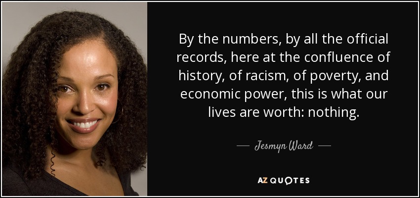 By the numbers, by all the official records, here at the confluence of history, of racism, of poverty, and economic power, this is what our lives are worth: nothing. - Jesmyn Ward