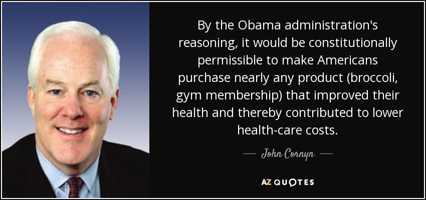By the Obama administration's reasoning, it would be constitutionally permissible to make Americans purchase nearly any product (broccoli, gym membership) that improved their health and thereby contributed to lower health-care costs. - John Cornyn