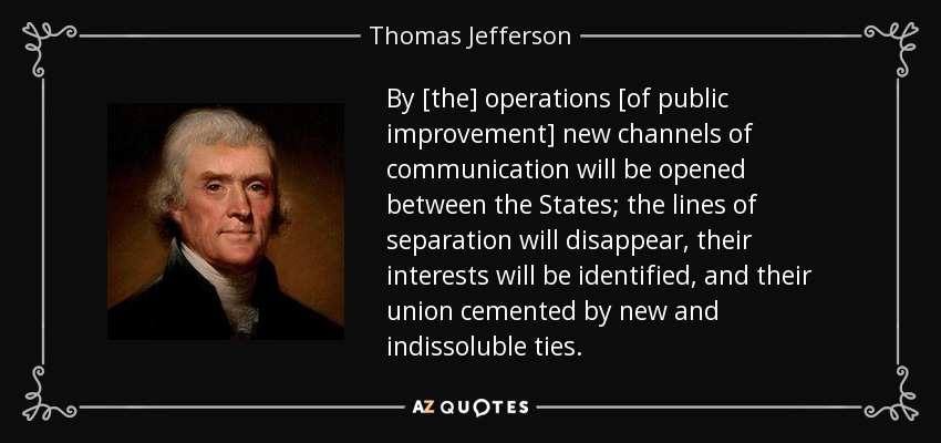 By [the] operations [of public improvement] new channels of communication will be opened between the States; the lines of separation will disappear, their interests will be identified, and their union cemented by new and indissoluble ties. - Thomas Jefferson