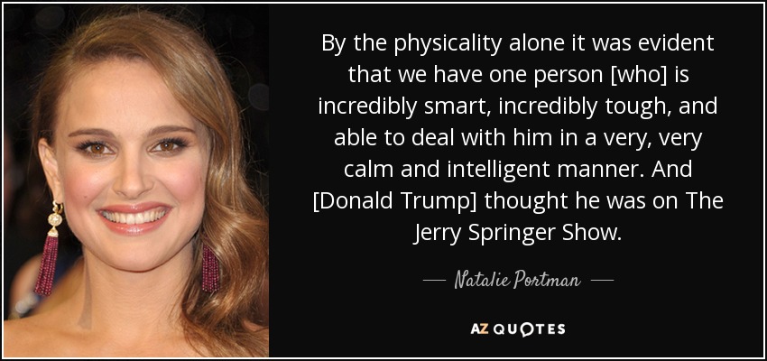 By the physicality alone it was evident that we have one person [who] is incredibly smart, incredibly tough, and able to deal with him in a very, very calm and intelligent manner. And [Donald Trump] thought he was on The Jerry Springer Show. - Natalie Portman