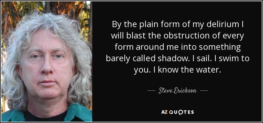 By the plain form of my delirium I will blast the obstruction of every form around me into something barely called shadow. I sail. I swim to you. I know the water. - Steve Erickson