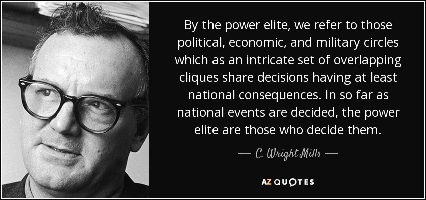 By the power elite, we refer to those political, economic, and military circles which as an intricate set of overlapping cliques share decisions having at least national consequences. In so far as national events are decided, the power elite are those who decide them. - C. Wright Mills