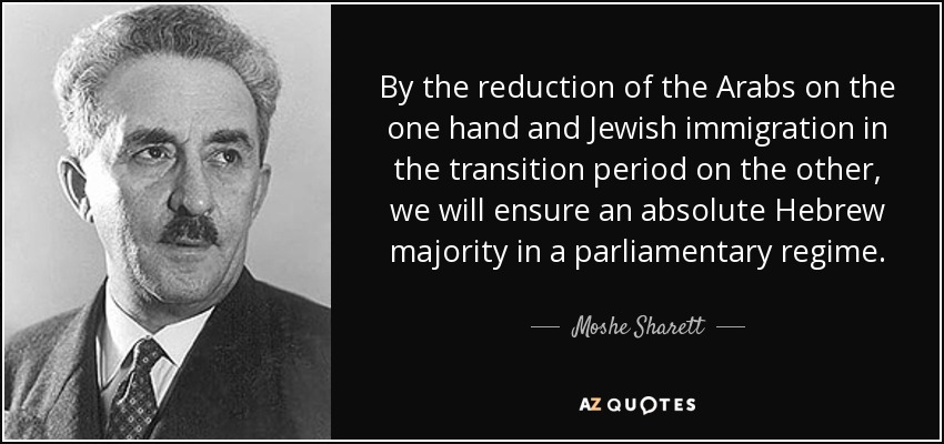 By the reduction of the Arabs on the one hand and Jewish immigration in the transition period on the other, we will ensure an absolute Hebrew majority in a parliamentary regime. - Moshe Sharett