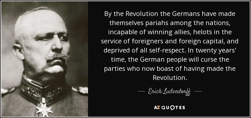 By the Revolution the Germans have made themselves pariahs among the nations, incapable of winning allies, helots in the service of foreigners and foreign capital, and deprived of all self-respect. In twenty years' time, the German people will curse the parties who now boast of having made the Revolution. - Erich Ludendorff