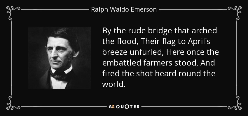 By the rude bridge that arched the flood, Their flag to April's breeze unfurled, Here once the embattled farmers stood, And fired the shot heard round the world. - Ralph Waldo Emerson
