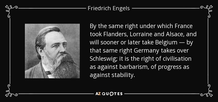 By the same right under which France took Flanders, Lorraine and Alsace, and will sooner or later take Belgium — by that same right Germany takes over Schleswig; it is the right of civilisation as against barbarism, of progress as against stability. - Friedrich Engels