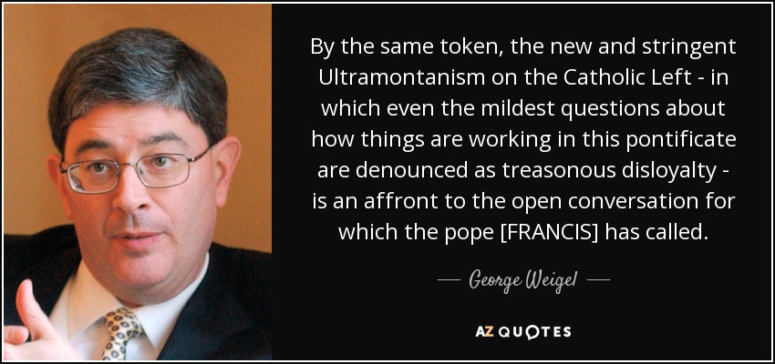 By the same token, the new and stringent Ultramontanism on the Catholic Left - in which even the mildest questions about how things are working in this pontificate are denounced as treasonous disloyalty - is an affront to the open conversation for which the pope [FRANCIS] has called. - George Weigel