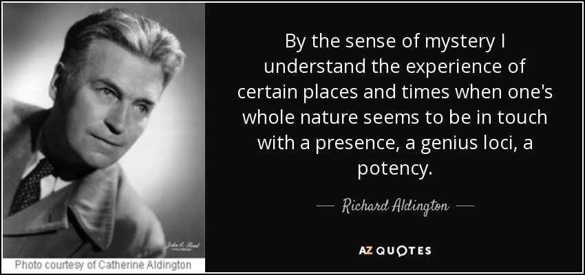 By the sense of mystery I understand the experience of certain places and times when one's whole nature seems to be in touch with a presence, a genius loci, a potency. - Richard Aldington