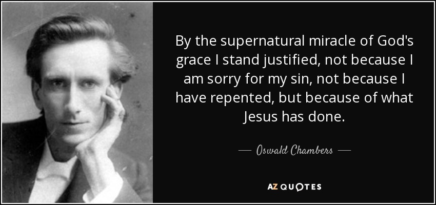 By the supernatural miracle of God's grace I stand justified, not because I am sorry for my sin, not because I have repented, but because of what Jesus has done. - Oswald Chambers