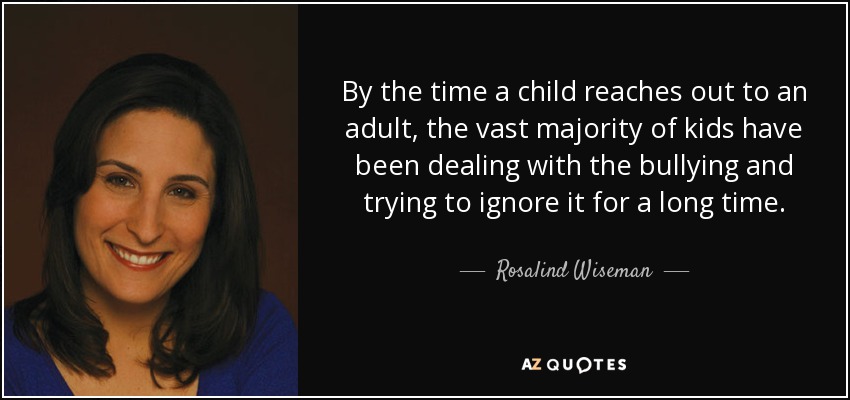 By the time a child reaches out to an adult, the vast majority of kids have been dealing with the bullying and trying to ignore it for a long time. - Rosalind Wiseman