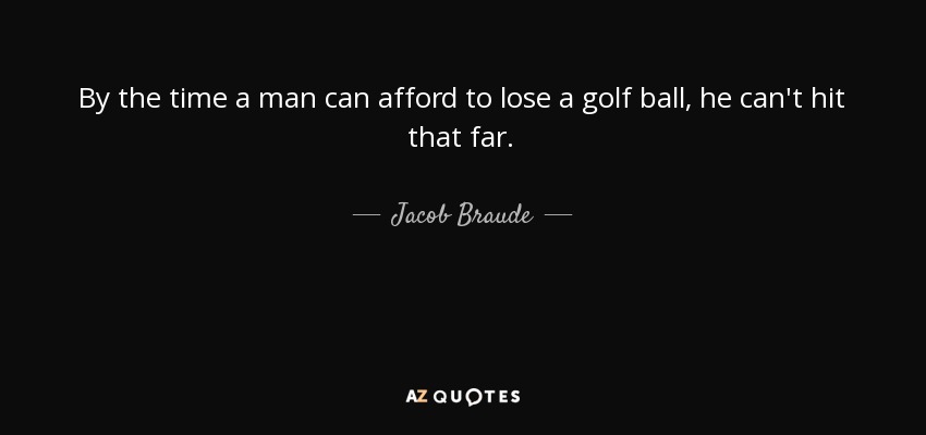 By the time a man can afford to lose a golf ball, he can't hit that far. - Jacob Braude