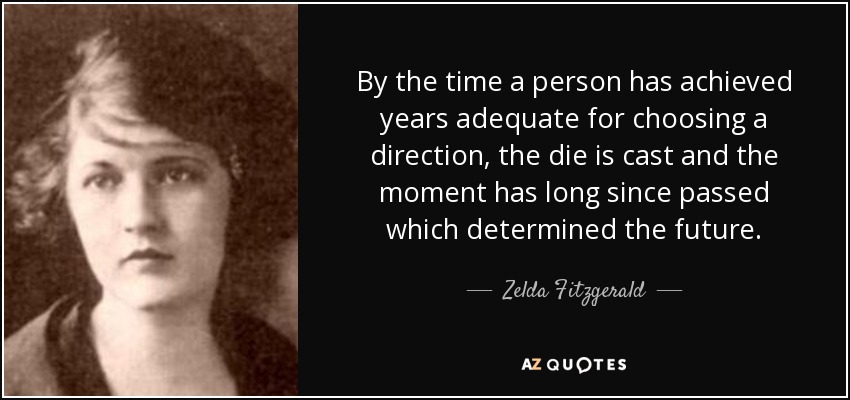 By the time a person has achieved years adequate for choosing a direction, the die is cast and the moment has long since passed which determined the future. - Zelda Fitzgerald