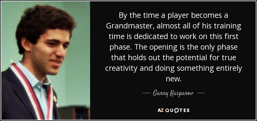 By the time a player becomes a Grandmaster, almost all of his training time is dedicated to work on this first phase. The opening is the only phase that holds out the potential for true creativity and doing something entirely new. - Garry Kasparov