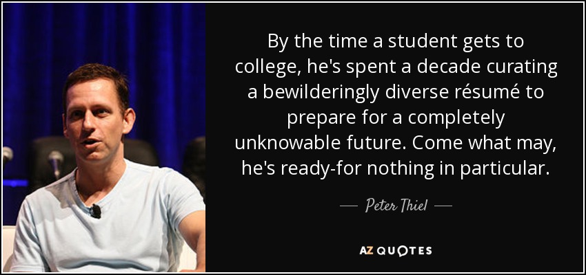 By the time a student gets to college, he's spent a decade curating a bewilderingly diverse résumé to prepare for a completely unknowable future. Come what may, he's ready-for nothing in particular. - Peter Thiel
