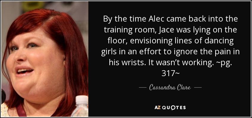 By the time Alec came back into the training room, Jace was lying on the floor, envisioning lines of dancing girls in an effort to ignore the pain in his wrists. It wasn’t working. ~pg. 317~ - Cassandra Clare