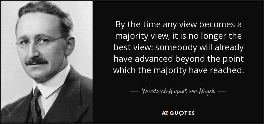 By the time any view becomes a majority view, it is no longer the best view: somebody will already have advanced beyond the point which the majority have reached. - Friedrich August von Hayek