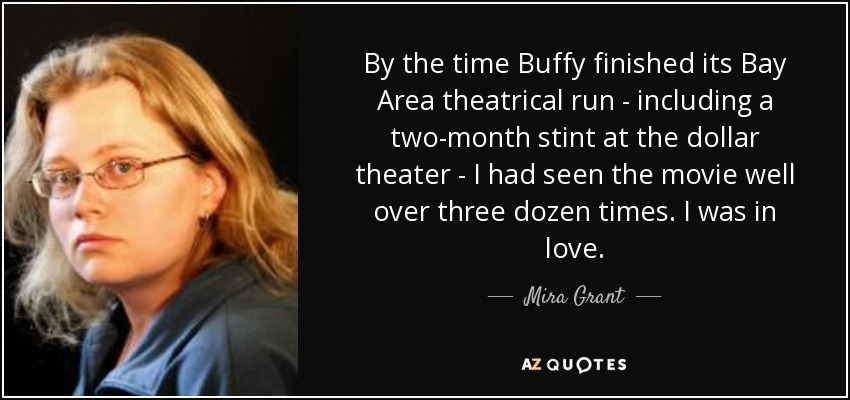 By the time Buffy finished its Bay Area theatrical run - including a two-month stint at the dollar theater - I had seen the movie well over three dozen times. I was in love. - Mira Grant