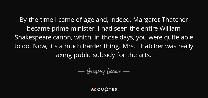 By the time I came of age and, indeed, Margaret Thatcher became prime minister, I had seen the entire William Shakespeare canon, which, in those days, you were quite able to do. Now, it's a much harder thing. Mrs. Thatcher was really axing public subsidy for the arts. - Gregory Doran