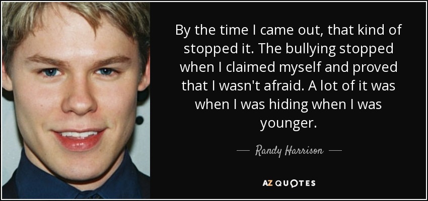 By the time I came out, that kind of stopped it. The bullying stopped when I claimed myself and proved that I wasn't afraid. A lot of it was when I was hiding when I was younger. - Randy Harrison